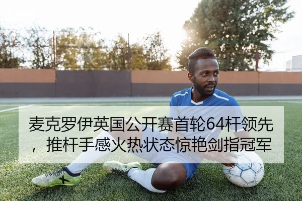 麦克罗伊英国公开赛首轮64杆领先，推杆手感火热状态惊艳剑指冠军
